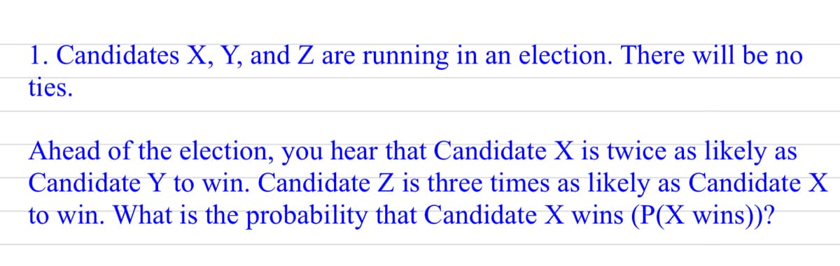 1. Candidates X, Y, and Z are running in an election. There will be no
ties.
Ahead of the election, you hear that Candidate X is twice as likely as
Candidate Y to win. Candidate Z is three times as likely as Candidate X
to win. What is the probability that Candidate X wins (P(X wins))?
