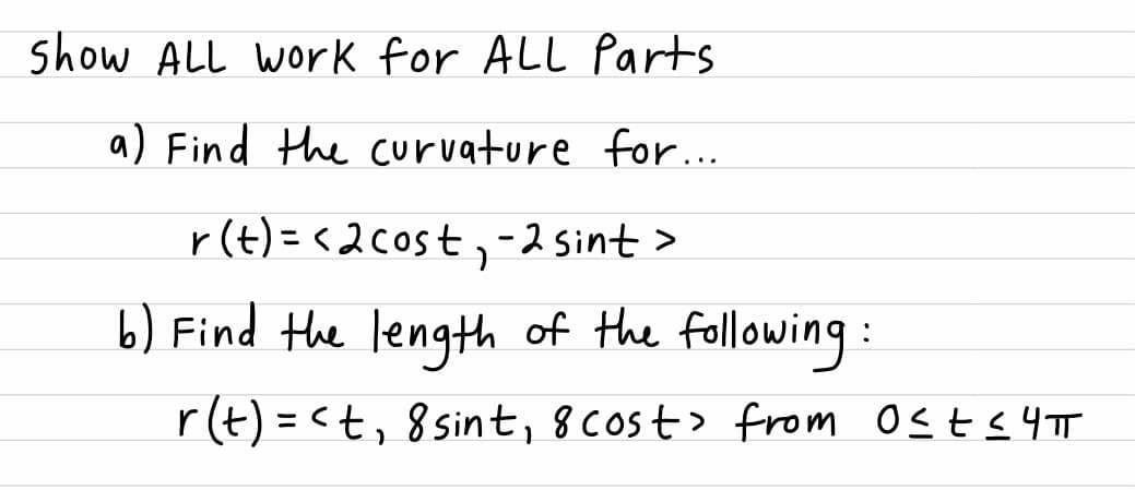 show ALL work for ALL Parts
a) Find the curvature for...
r(t) = <2cost,-2 Sint>
%3D
b) Find the length of the following:
r(t) = <t, 8 sint, 8 cost> from OSES4TT
