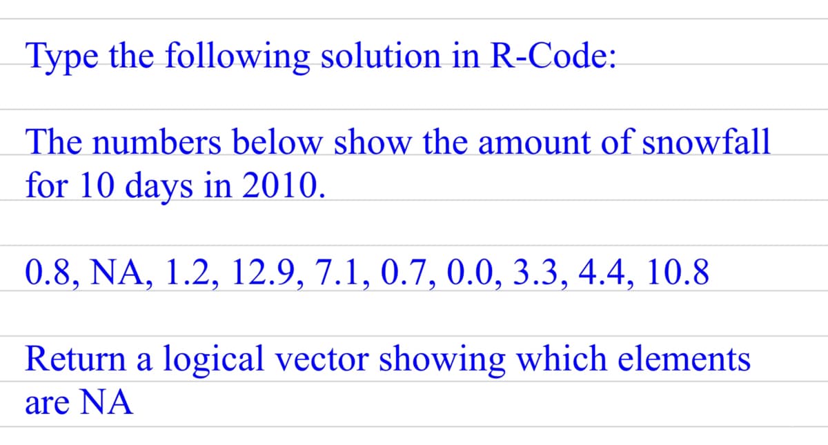 Type the following solution in R-Code:
The numbers below show the amount of snowfall
for 10 days in 2010.
0.8, NA, 1.2, 12.9, 7.1, 0.7, 0.0, 3.3, 4.4, 10.8
Return a logical vector showing which elements
are NA