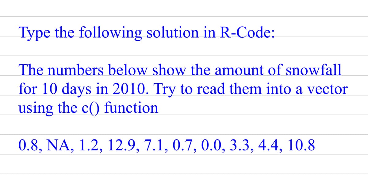 Type the following solution in R-Code:
The numbers below show the amount of snowfall
for 10 days in 2010. Try to read them into a vector
using the c() function
0.8, NA, 1.2, 12.9, 7.1, 0.7, 0.0, 3.3, 4.4, 10.8