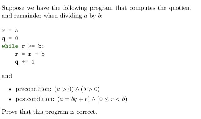 Suppose we have the following program that computes the quotient
and remainder when dividing a by b:
r = a
q = 0
while r >= b:
r = r - b
+= 1
and
• precondition: (a > 0) A (b > 0)
• postcondition: (a = bq + r) A (0 < r < b)
Prove that this program is correct.
