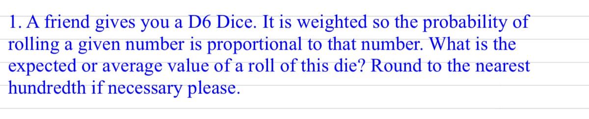 1. A friend gives you a D6 Dice. It is weighted so the probability of
rolling a given number is proportional to that number. What is the
expected or average value of a roll of this die? Round to the nearest
hundredth if necessary please.
