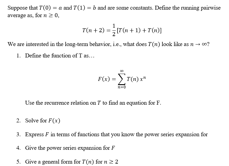 Suppose that T(0) = a and T(1) = b and are some constants. Define the running pairwise
average as, for n 2 0,
1
T(n + 2) =[T(n + 1) + T(n)]
We are interested in the long-term behavior, i.e., what does T(n) look like as n → 0?
1. Define the function of T as...
F(x) = > T(n) x"
n=0
Use the recurrence relation on T to find an equation for F.
2. Solve for F(x)
3. Express F in terms of functions that you know the power series expansion for
4. Give the power series expansion for F
5. Give a general form for T(n) for n > 2
