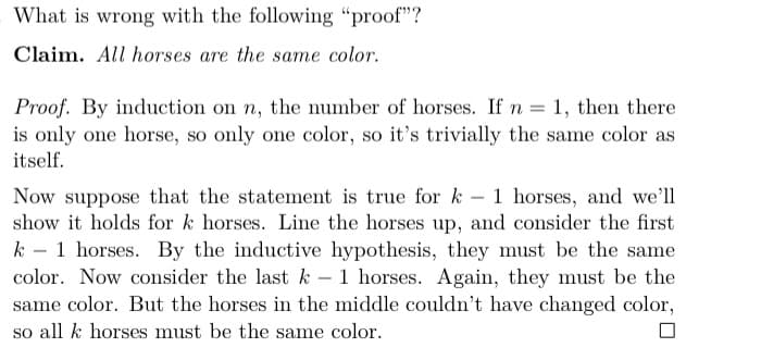 What is wrong with the following “proof"?
Claim. All horses are the same color.
Proof. By induction on n, the number of horses. If n = 1, then there
is only one horse, so only one color, so it's trivially the same color as
itself.
Now suppose that the statement is true for k – 1 horses, and we'll
show it holds for k horses. Line the horses up, and consider the first
k – 1 horses. By the inductive hypothesis, they must be the same
color. Now consider the last k - 1 horses. Again, they must be the
-
-
same color. But the horses in the middle couldn't have changed color,
so all k horses must be the same color.
