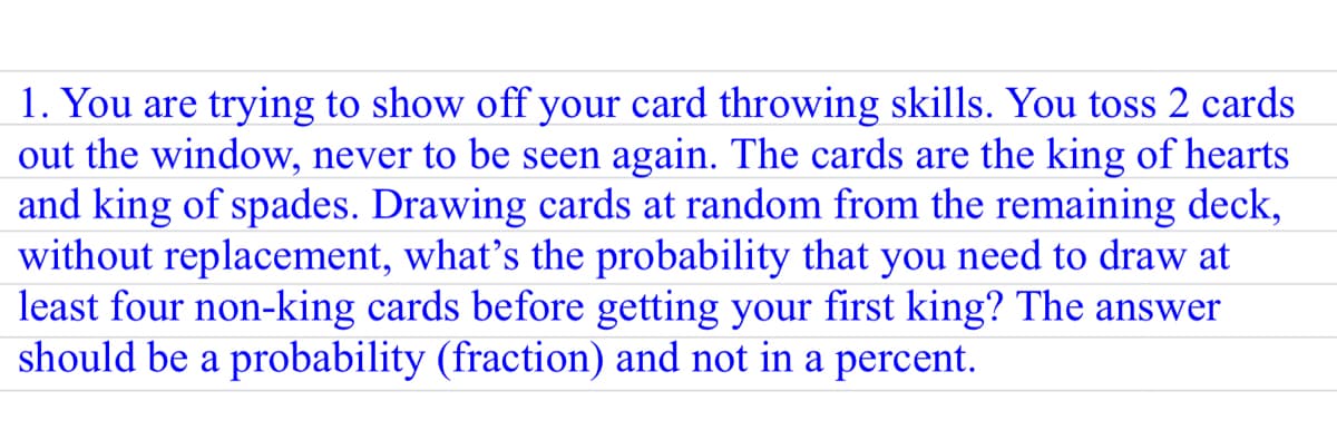 1. You are trying to show off your card throwing skills. You toss 2 cards
out the window, never to be seen again. The cards are the king of hearts
and king of spades. Drawing cards at random from the remaining deck,
without replacement, what's the probability that you need to draw at
least four non-king cards before getting your first king? The answer
should be a probability (fraction) and not in a percent.
