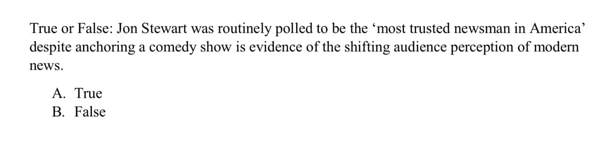 True or False: Jon Stewart was routinely polled to be the 'most trusted newsman in America'
despite anchoring a comedy show is evidence of the shifting audience perception of modern
news.
A. True
B. False
