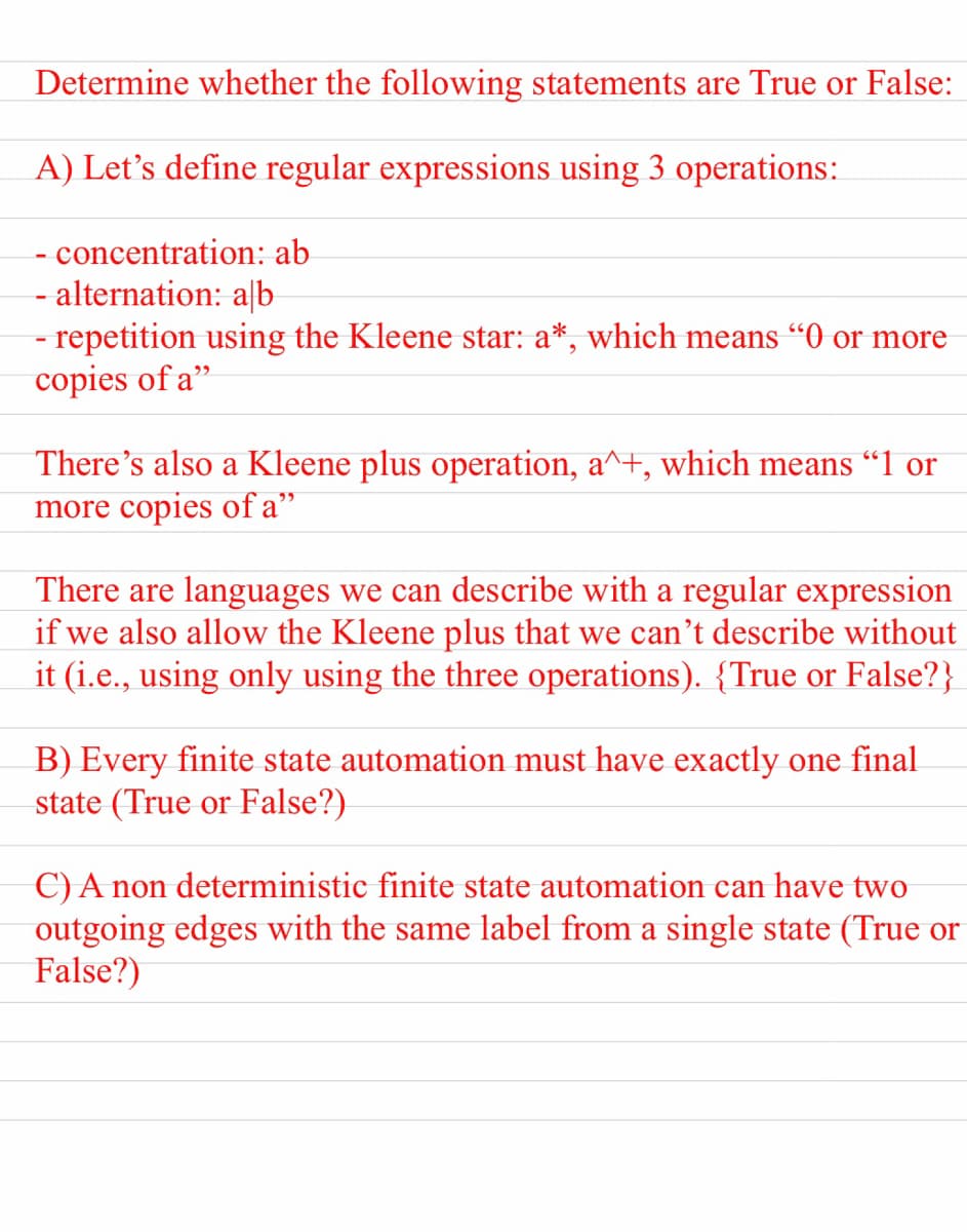 Determine whether the following statements are True or False:
A) Let's define regular expressions using 3 operations:
- concentration: ab
- alternation: a|b
- repetition using the Kleene star: a*, which means “0 or more
copies of a"
There's also a Kleene plus operation, a^+, which means “1 or
more copies of a"
There are languages we can describe with a regular expression
if we also allow the Kleene plus that we can't describe without
it (i.e., using only using the three operations). {True or False?}
W
B) Every finite state automation must have exactly one final
state (True or False?)
C) A non deterministic finite state automation can have two
outgoing edges with the same label from a single state (True or
False?)
