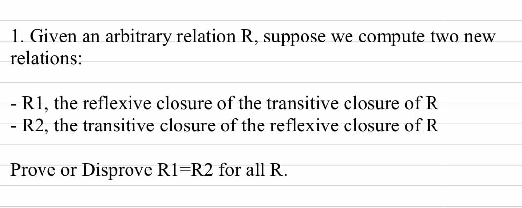 1. Given an arbitrary relation R, suppose we compute two new
relations:
- R1, the reflexive closure of the transitive closure of R
R2, the transitive closure of the reflexive closure of R
Prove or Disprove R1=R2 for all R.
