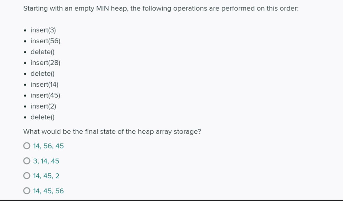 Starting with an empty MIN heap, the following operations are performed on this order:
• insert(3)
insert(56)
• delete()
• insert(28)
• delete()
insert(14)
insert(45)
insert(2)
• delete()
What would be the final state of the heap array storage?
O 14, 56, 45
3, 14, 45
O 14, 45, 2
O 14, 45, 56
