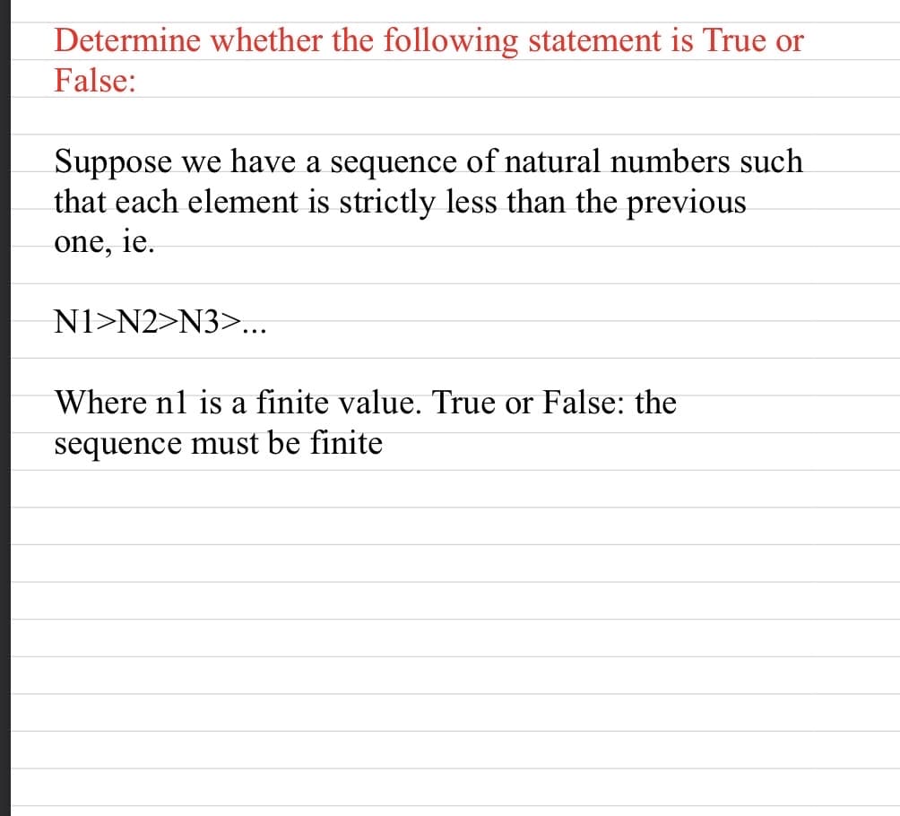 Determine whether the following statement is True or
False:
Suppose we have a sequence of natural numbers such
that each element is strictly less than the previous
one, ie.
N1>N2>N3>...
Where nl is a finite value. True or False: the
sequence must be finite
