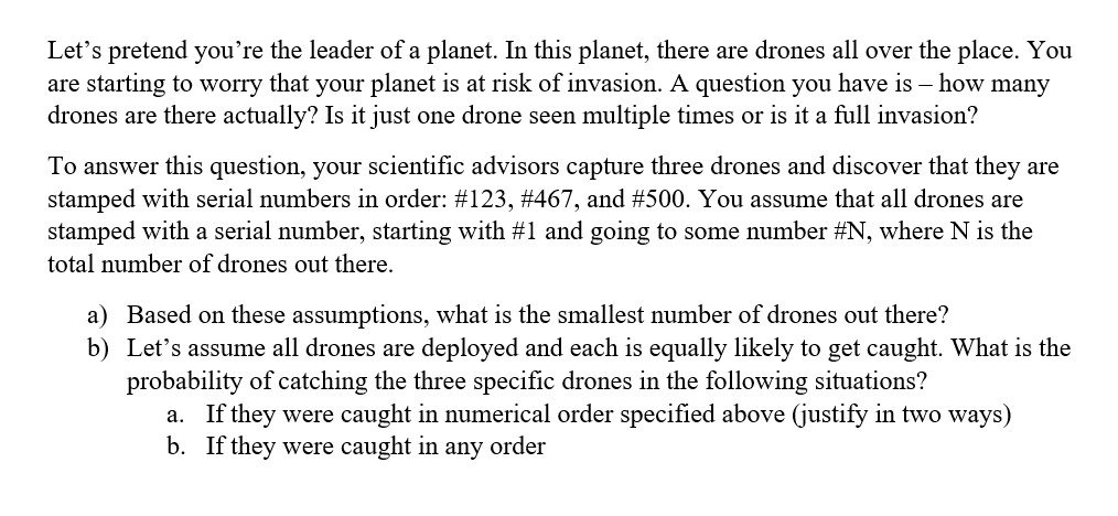 Let's pretend you're the leader of a planet. In this planet, there are drones all over the place. You
are starting to worry that your planet is at risk of invasion. A question you have is – how many
drones are there actually? Is it just one drone seen multiple times or is it a full invasion?
To answer this question, your scientific advisors capture three drones and discover that they are
stamped with serial numbers in order: #123, #467, and #500. You assume that all drones are
stamped with a serial number, starting with #1 and going to some number #N, where N is the
total number of drones out there.
a) Based on these assumptions, what is the smallest number of drones out there?
b) Let's assume all drones are deployed and each is equally likely to get caught. What is the
probability of catching the three specific drones in the following situations?
a. If they were caught in numerical order specified above (justify in two ways)
b. If they were caught in any order
