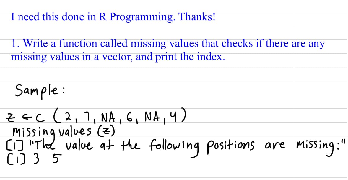 I need this done in R Programming. Thanks!
1. Write a function called missing values that checks if there are any
missing values in a vector, and print the index.
Sample:
ZEC (2₁7, NA, 6, NA, 4)
Missing values (z)
[1] "The value at the following positions are missing:"
[1] 35