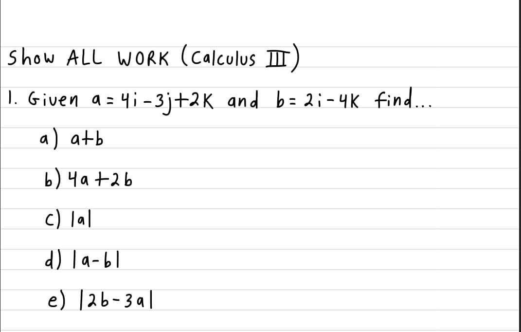 show ALL WORK (calculus II)
1. Given a = 4i - 3j+2K and b = 2;-4K find...
a) atb
b) 4a+2b
c) lal
d) la-bl
e) 126-3a1
