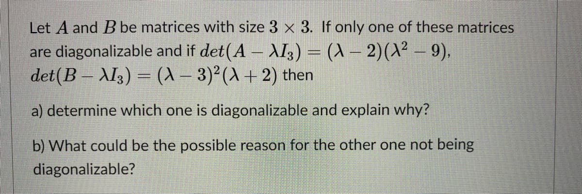 Let A and B be matrices with size 3 x 3. If only one of these matrices
are diagonalizable and if det(A – AI3) = (X – 2)(X² – 9),
det(B – XI3) = (X- 3)²(A+ 2) then
|
%3D
a) determine which one is diagonalizable and explain why?
b) What could be the possible reason for the other one not being
diagonalizable?
