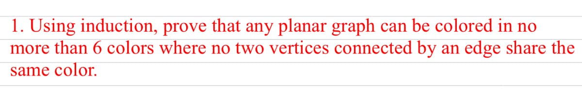 1. Using induction, prove that any planar graph can be colored in no
more than 6 colors where no two vertices connected by an edge share the
same color.
