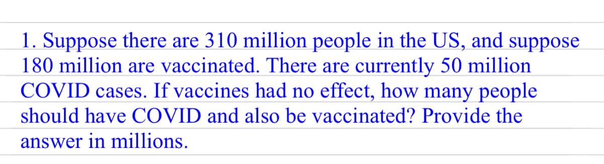 1. Suppose there are 310 million people in the US, and suppose
180 million are vaccinated. There are currently 50 million
COVID cases. If vaccines had no effect, how many people
should have COVID and also be vaccinated? Provide the
answer in millions.
