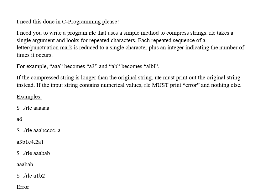 I need this done in C-Programming please!
I need you to write a program rle that uses a simple method to compress strings. rle takes a
single argument and looks for repeated characters. Each repeated sequence of a
letter/punctuation mark is reduced to a single character plus an integer indicating the number of
times it occurs.
For example, "aa" becomes "a3" and “ab" becomes "albl".
If the compressed string is longer than the original string, rle must print out the original string
instead. If the input string contains numerical values, rle MUST print “error" and nothing else.
Examples:
$ /rle aaaaaa
аб
$ /rle aaabccc..a
a3b1c4.2al
$ /rle aaabab
aaabab
$ /rle alb2
Error
