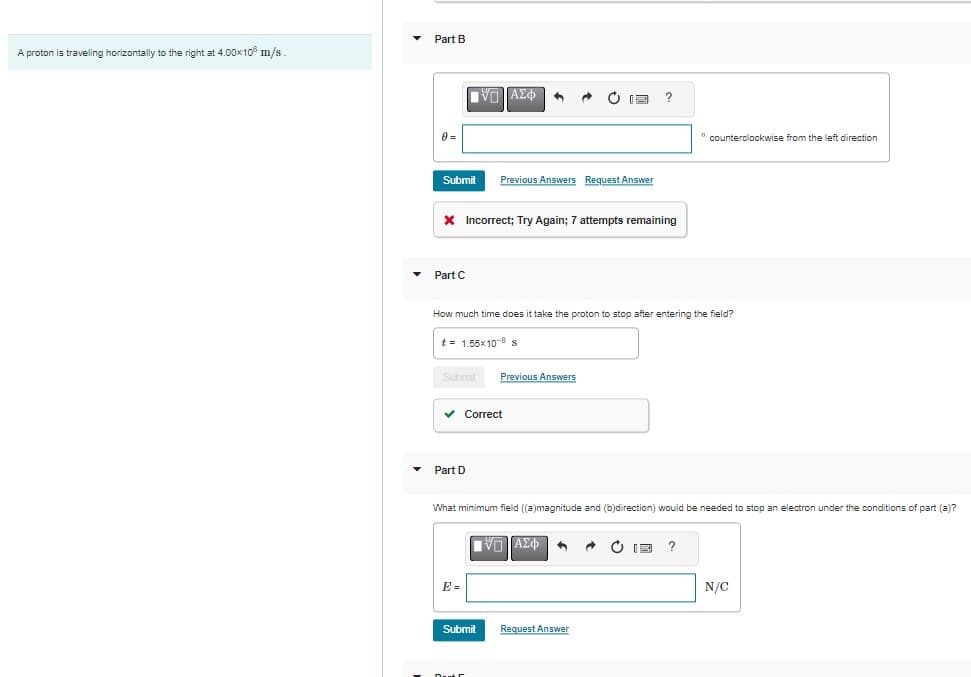 A proton is traveling horizontally to the right at 4.00×108 m/s.
▾ Part B
0 =
Submit
Part C
* Incorrect; Try Again; 7 attempts remaining
ΠΑΣΦ
Submit Previous Answers
Part D
Previous Answers Request Answer
✓ Correct
How much time does it take the proton to stop after entering the field?
t = 1.55x10-8 s
Submit
DE
E
What minimum field ((a)magnitude and (b)direction) would be needed to stop an electron under the conditions of part (a)?
V— ΑΣΦ
6 A C
Request Answer
0
counterclockwise from the left direction
?
N/C