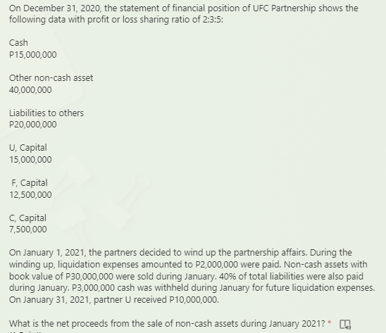 On December 31, 2020, the statement of financial position of UFC Partnership shows the
following data with profit or loss sharing ratio of 2:3:5:
Cash
P15,000,000
Other non-cash asset
40,000,000
Liabilities to others
P20,000,000
U, Capital
15,000,000
F, Сapital
12,500,000
С. Саpital
7,500,000
On January 1, 2021, the partners decided to wind up the partnership affairs. During the
winding up, liquidation expenses amounted to P2,000,000 were paid. Non-cash assets with
book value of P30,000,000 were sold during January. 40% of total liabilities were also paid
during January. P3,000,000 cash was withheld during January for future liquidation expenses.
On January 31, 2021, partner U received P10,000,000.
What is the net proceeds from the sale of non-cash assets during January 2021? * .
