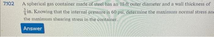 7.102
A spherical gas container made of steel has an 18-ft outer diameter and a wall thickness of
in. Knowing that the internal pressure is 60 psi, determine the maximum normal stress and
the maximum shearing stress in the container.
Answer