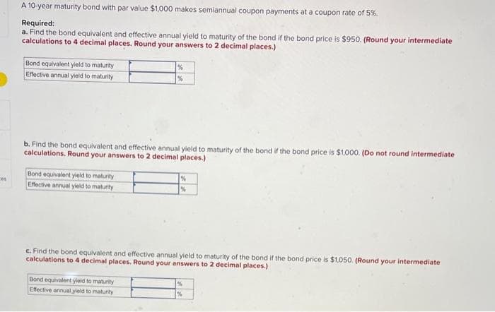 ces
A 10-year maturity bond with par value $1,000 makes semiannual coupon payments at a coupon rate of 5%.
Required:
a. Find the bond equivalent and effective annual yield to maturity of the bond if the bond price is $950. (Round your intermediate
calculations to 4 decimal places. Round your answers to 2 decimal places.)
Bond equivalent yield to maturity
Effective annual yield to maturity
b. Find the bond equivalent and effective annual yield to maturity of the bond if the bond price is $1,000. (Do not round intermediate
calculations. Round your answers to 2 decimal places.)
Bond equivalent yield to maturity
Effective annual yield to maturity
%
%
Bond equivalent yield to maturity
Effective annual yield to maturity
%
%
c. Find the bond equivalent and effective annual yield to maturity of the bond if the bond price is $1,050. (Round your intermediate
calculations to 4 decimal places. Round your answers to 2 decimal places.)
%
%