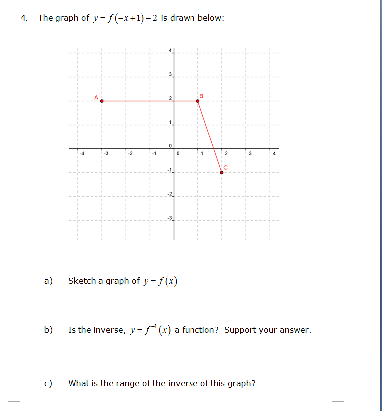 4.
The graph of y=f(-x+1)-2 is drawn below:
a)
-3
c)
Sketch a graph of y = f(x)
B
2
3
b)
Is the inverse, y = f¹(x) a function? Support your answer.
What is the range of the inverse of this graph?