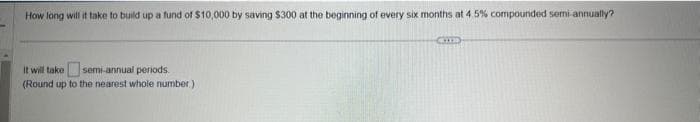How long will it take to build up a fund of $10,000 by saving $300 at the beginning of every six months at 4.5% compounded semi-annually?
It will take semi-annual periods.
(Round up to the nearest whole number)
CETTE