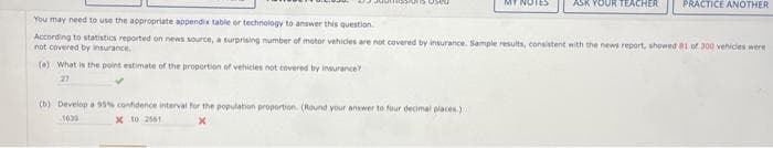 OUR TEACHER
(b) Develop a 95% confidence interval for the population proportion (Round your answer to four decimal places.)
1039
x to 2561
PRACTICE ANOTHER
You may need to use the appropriate appendix table or technology to answer this question
According to statistics reported on news source, a surprising number of motor vehicles are not covered by insurance. Sample results, consistent with the news report, showed 81 of 300 vehicles were
not covered by insurance.
(a) What is the point estimate of the proportion of vehicles not covered by insurance?
27