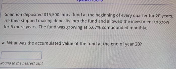 Shannon deposited $15,500 into a fund at the beginning of every quarter for 20 years.
He then stopped making deposits into the fund and allowed the investment to grow
for 6 more years. The fund was growing at 5.67% compounded monthly.
a. What was the accumulated value of the fund at the end of year 20?
Round to the nearest cent