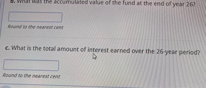 b. What was the accumulated value of the fund at the end of year 26?
Round to the nearest cent
c. What is the total amount of interest earned over the 26-year period?
Round to the nearest cent