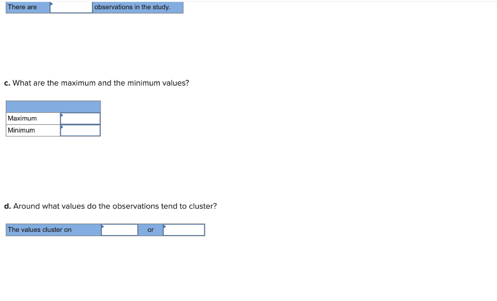 There are
c. What are the maximum and the minimum values?
Maximum
Minimum
observations in the study.
d. Around what values do the observations tend to cluster?
The values cluster on
or