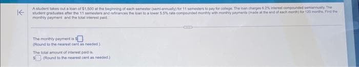 K
A student takes out a loan of $1,500 at the beginning of each semester (semi-annually) for 11 semesters to pay for college. The loan charges 6.2% interest compounded semiannually. The
student graduates after the 11 semesters and refinances the loan to a lower 5.5% rate compounded monthly with monthly payments (made at the end of each month) for 120 month. Find the
monthly payment and the total interest paid
The monthly payment is s
(Round to the nearest cent as needed)
The total amount of interest paid is.
(Round to the nearest cent as needed.)