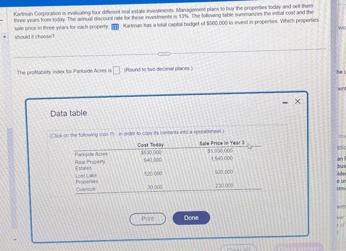 ▲
Kartman Corporation is evaluating four different real estate investments Management plans to buy the properties today and sell them
three years from today. The annual discount rate for these investments is 13%. The following table summarizes the initial cost and the
sale price in three years for each property. Kartman has a total capital budget of $560,000 to invest in properties. Which properties
should it choose?
The profitability index for Parkside Acres is (Round to two decimal places.)
Data table
(Click on the following icon in order to copy its contents into a spreadsheet)
Cost Today
$530,000
940,000
520,000
30,000
Parkside Acres
Real Property
Estates
Lost Lake
Properties
Overlook
Print
Done
Sale Price in Year 3
$1,030,000
1,540,000
920,000
230,000
- X
wo
he L
hent
Stur
stic
an F
bus
ider
e ur
stm
wer
ver
2 of
2