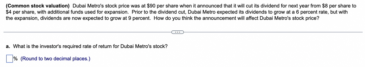 (Common stock valuation) Dubai Metro's stock price was at $90 per share when it announced that it will cut its dividend for next year from $8 per share to
$4 per share, with additional funds used for expansion. Prior to the dividend cut, Dubai Metro expected its dividends to grow at a 6 percent rate, but with
the expansion, dividends are now expected to grow at 9 percent. How do you think the announcement will affect Dubai Metro's stock price?
a. What is the investor's required rate of return for Dubai Metro's stock?
% (Round to two decimal places.)