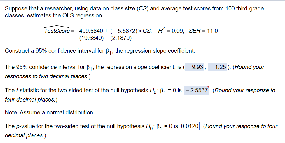 Suppose that a researcher, using data on class size (CS) and average test scores from 100 third-grade
classes, estimates the OLS regression
TestScore = 499.5840 + (-5.5872) × CS, R² = 0.09, SER = 11.0
(19.5840)
(2.1879)
Construct a 95% confidence interval for ẞ₁, the regression slope coefficient.
The 95% confidence interval for B₁, the regression slope coefficient, is ( - 9.93,
responses to two decimal places.)
The t-statistic for the two-sided test of the null hypothesis Ho: B₁₁ = 0 is
four decimal places.)
Note: Assume a normal distribution.
- 1.25). (Round your
-2.5537. (Round your response to
The p-value for the two-sided test of the null hypothesis Ho: B₁ = 0 is 0.0120. (Round your response to four
decimal places.)