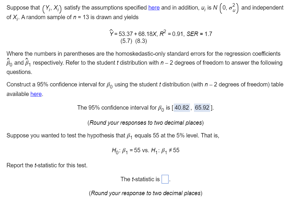 Suppose that (Y;, X;) satisfy the assumptions specified here and in addition, u; is N (0, 62) and independent
of X;. A random sample of n = 13 is drawn and yields
Y = 53.37+ 68.18X, R² = 0.91, SER = 1.7
(5.7) (8.3)
Where the numbers in parentheses are the homoskedastic-only standard errors for the regression coefficients
Bo and B₁ respectively. Refer to the student t distribution with n - 2 degrees of freedom to answer the following
questions.
Construct a 95% confidence interval for B using the student & distribution (with n - 2 degrees of freedom) table
available here.
The 95% confidence interval for ẞo is [40.82, 65.92 ].
(Round your responses to two decimal places)
Suppose you wanted to test the hypothesis that ß equals 55 at the 5% level. That is,
Ho: B₁ = 55 vs. H₁: B₁ #55
Report the t-statistic for this test.
The t-statistic is
(Round your response to two decimal places)