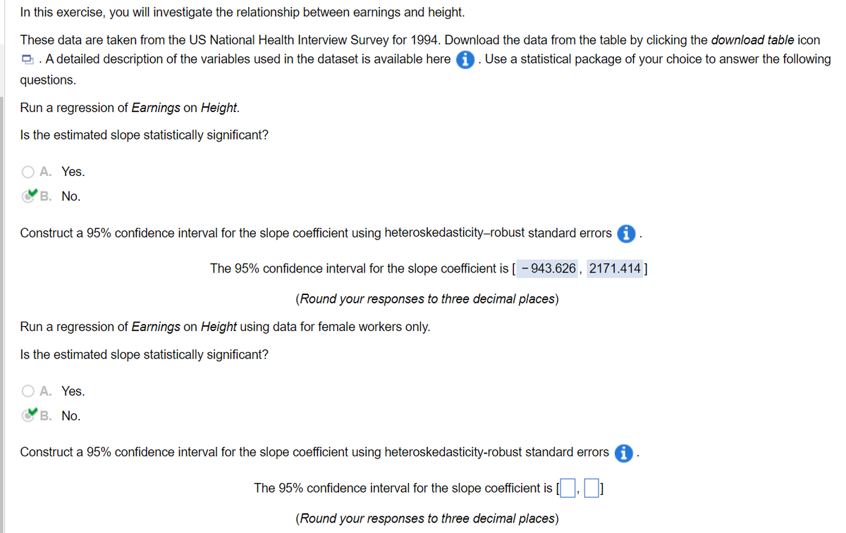 In this exercise, you will investigate the relationship between earnings and height.
These data are taken from the US National Health Interview Survey for 1994. Download the data from the table by clicking the download table icon
A detailed description of the variables used in the dataset is available here . Use a statistical package of your choice to answer the following
questions.
Run a regression of Earnings on Height.
Is the estimated slope statistically significant?
A. Yes.
B. No.
Construct a 95% confidence interval for the slope coefficient using heteroskedasticity-robust standard errors
The 95% confidence interval for the slope coefficient is [-943.626, 2171.414]
(Round your responses to three decimal places)
Run a regression of Earnings on Height using data for female workers only.
Is the estimated slope statistically significant?
○ A. Yes.
B. No.
Construct a 95% confidence interval for the slope coefficient using heteroskedasticity-robust standard errors
The 95% confidence interval for the slope coefficient is [,]
(Round your responses to three decimal places)