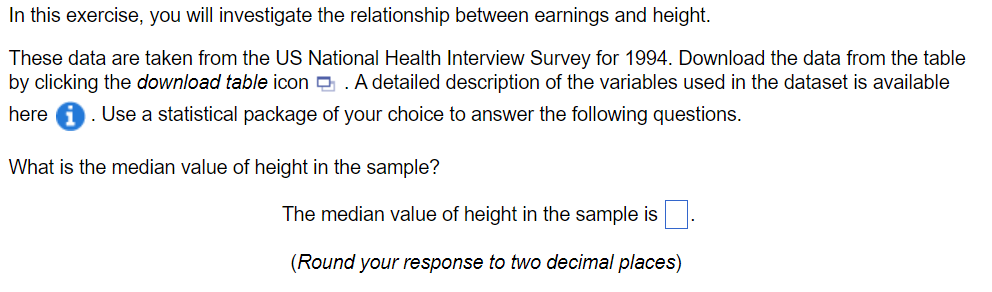 In this exercise, you will investigate the relationship between earnings and height.
These data are taken from the US National Health Interview Survey for 1994. Download the data from the table
by clicking the download table icon A detailed description of the variables used in the dataset is available
here i Use a statistical package of your choice to answer the following questions.
What is the median value of height in the sample?
The median value of height in the sample is
(Round your response to two decimal places)