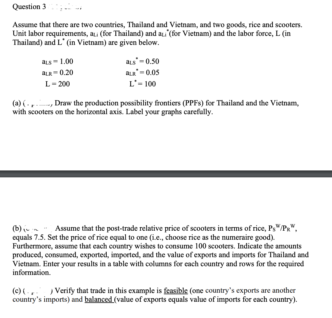 Question 3
Assume that there are two countries, Thailand and Vietnam, and two goods, rice and scooters.
Unit labor requirements, aLi (for Thailand) and aLi* (for Vietnam) and the labor force, L (in
Thailand) and L* (in Vietnam) are given below.
(a) (
аLS = 1.00
aLR = 0.20
L = 200
aLS = 0.50
=
aLR 0.05
L* = 100
Draw the production possibility frontiers (PPFs) for Thailand and the Vietnam,
with scooters on the horizontal axis. Label your graphs carefully.
(b) (v Assume that the post-trade relative price of scooters in terms of rice, PsW/PRW,
equals 7.5. Set the price of rice equal to one (i.e., choose rice as the numeraire good).
Furthermore, assume that each country wishes to consume 100 scooters. Indicate the amounts
produced, consumed, exported, imported, and the value of exports and imports for Thailand and
Vietnam. Enter your results in a table with columns for each country and rows for the required
information.
(c) ( ) Verify that trade in this example is feasible (one country's exports are another
country's imports) and balanced (value of exports equals value of imports for each country).