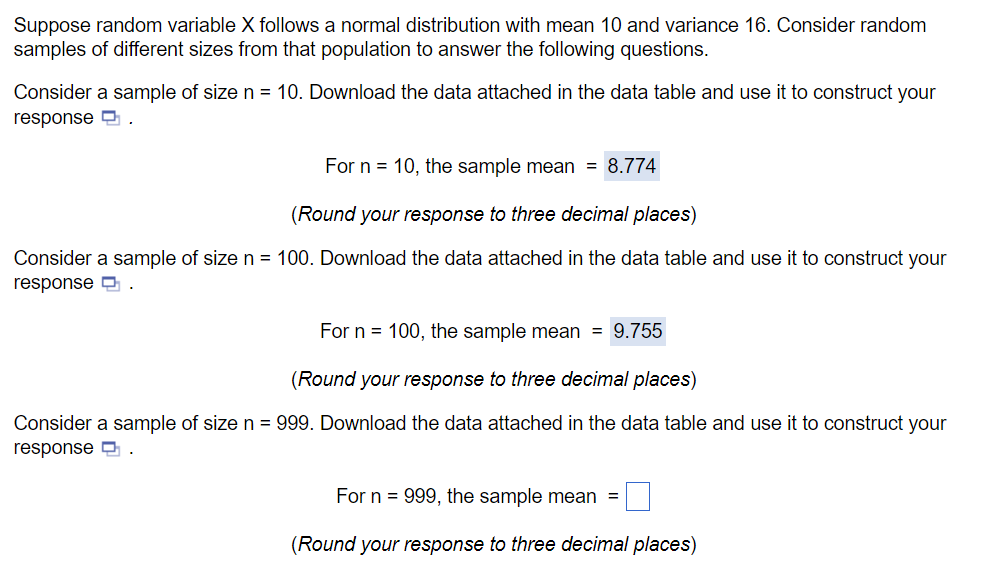 Suppose random variable X follows a normal distribution with mean 10 and variance 16. Consider random
samples of different sizes from that population to answer the following questions.
Consider a sample of size n = 10. Download the data attached in the data table and use it to construct your
response
For n = 10, the sample mean = 8.774
(Round your response to three decimal places)
Consider a sample of size n = 100. Download the data attached in the data table and use it to construct your
response.
For n = 100, the sample mean = 9.755
(Round your response to three decimal places)
Consider a sample of size n = 999. Download the data attached in the data table and use it to construct your
response
.
For n 999, the sample mean =
(Round your response to three decimal places)