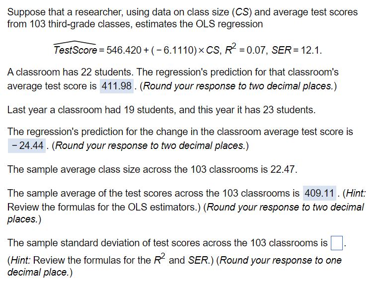 Suppose that a researcher, using data on class size (CS) and average test scores
from 103 third-grade classes, estimates the OLS regression
TestScore = 546.420 + (-6.1110) × CS, R² = 0.07, SER = 12.1.
A classroom has 22 students. The regression's prediction for that classroom's
average test score is 411.98. (Round your response to two decimal places.)
Last year a classroom had 19 students, and this year it has 23 students.
The regression's prediction for the change in the classroom average test score is
- 24.44. (Round your response to two decimal places.)
The sample average class size across the 103 classrooms is 22.47.
The sample average of the test scores across the 103 classrooms is 409.11. (Hint:
Review the formulas for the OLS estimators.) (Round your response to two decimal
places.)
The sample standard deviation of test scores across the 103 classrooms is
(Hint: Review the formulas for the R² and SER.) (Round your response to one
decimal place.)