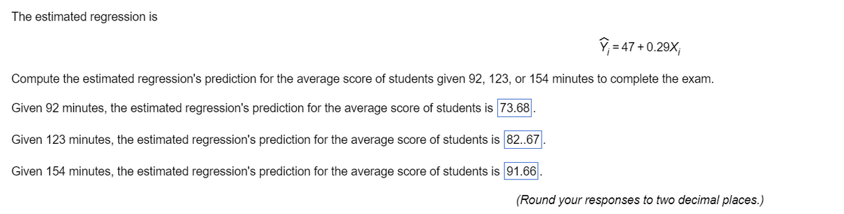 The estimated regression is
V=47 +0.29X,
Compute the estimated regression's prediction for the average score of students given 92, 123, or 154 minutes to complete the exam.
Given 92 minutes, the estimated regression's prediction for the average score of students is 73.68
Given 123 minutes, the estimated regression's prediction for the average score of students is 82.67
Given 154 minutes, the estimated regression's prediction for the average score of students is 91.66
(Round your responses to two decimal places.)