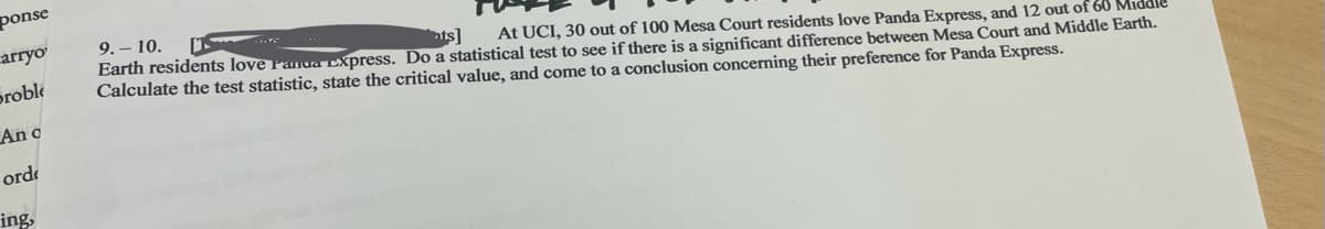 ponse
carryo
Proble
An c
ordi
ing,
9.-10.
nts]
At UCI, 30 out of 100 Mesa Court residents love Panda Express, and 12 out of 60 Mi
Earth residents love Panda Express. Do a statistical test to see if there is a significant difference between Mesa Court and Middle Earth.
Calculate the test statistic, state the critical value, and come to a conclusion concerning their preference for Panda Express.