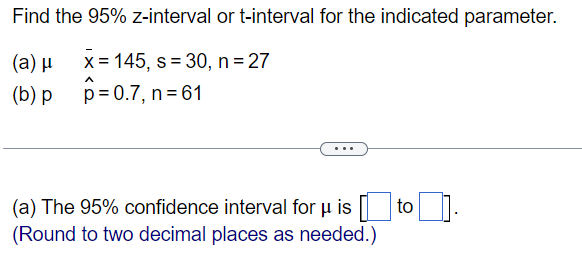 Find the 95% z-interval or t-interval for the indicated parameter.
(a) μ
x = 145, s=30, n = 27
(b) p
p=0.7, n=61
(a) The 95% confidence interval for u isto].
(Round to two decimal places as needed.)