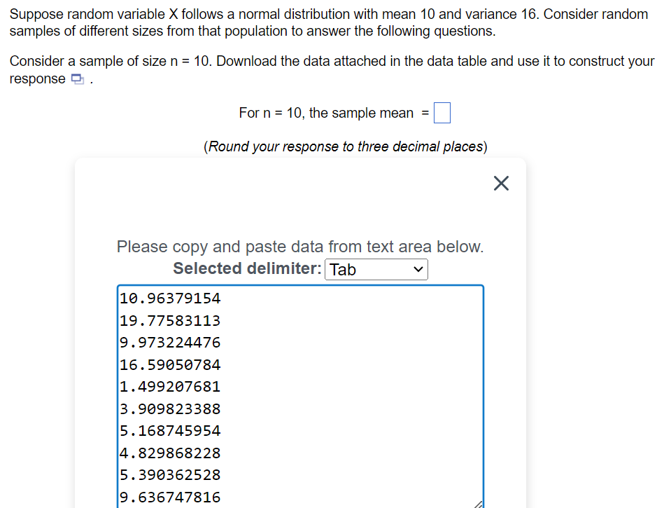 Suppose random variable X follows a normal distribution with mean 10 and variance 16. Consider random
samples of different sizes from that population to answer the following questions.
Consider a sample of size n = 10. Download the data attached in the data table and use it to construct your
response.
For n 10, the sample mean
(Round your response to three decimal places)
Please copy and paste data from text area below.
Selected delimiter: Tab
10.96379154
19.77583113
9.973224476
16.59050784
1.499207681
3.909823388
5.168745954
4.829868228
5.390362528
9.636747816