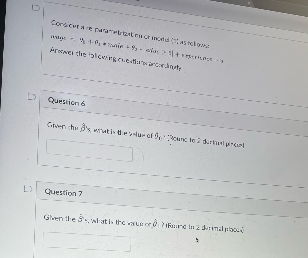 D
Consider a re-parametrization of model (1) as follows:
wage =
00 + 01 male + 02 *[educ≥ 6] + experience + u
Answer the following questions accordingly.
Question 6
Given the B's, what is the value of 0? (Round to 2 decimal places)
Question 7
Given the B's, what is the value of 1? (Round to 2 decimal places)