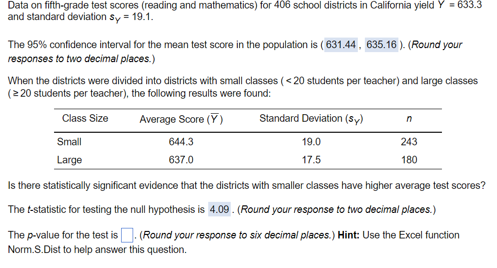 Data on fifth-grade test scores (reading and mathematics) for 406 school districts in California yield Y = 633.3
and standard deviation sy = 19.1.
The 95% confidence interval for the mean test score in the population is (631.44, 635.16). (Round your
responses to two decimal places.)
When the districts were divided into districts with small classes (< 20 students per teacher) and large classes
(≥20 students per teacher), the following results were found:
Class Size
Small
Large
Average Score (Y)
644.3
637.0
Standard Deviation (sy)
n
19.0
17.5
243
180
Is there statistically significant evidence that the districts with smaller classes have higher average test scores?
The t-statistic for testing the null hypothesis is 4.09. (Round your response to two decimal places.)
The p-value for the test is
(Round your response to six decimal places.) Hint: Use the Excel function.
Norm.S.Dist to help answer this question.