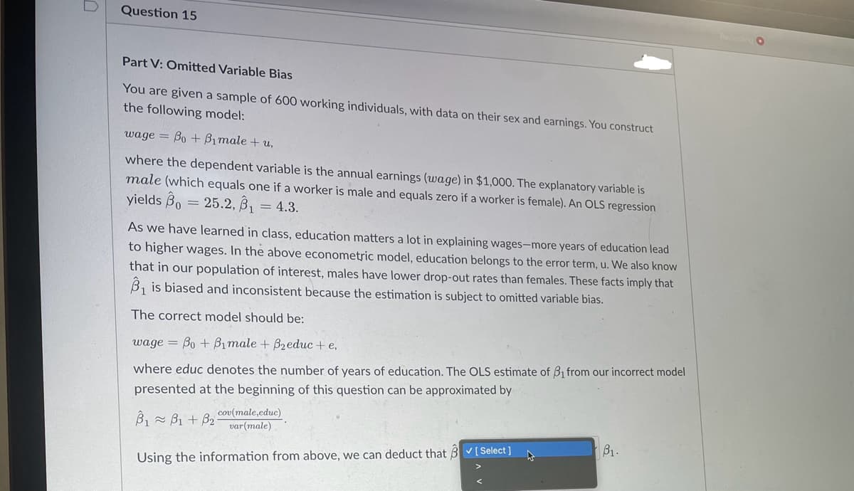 D
Question 15
Recoming
Part V: Omitted Variable Bias
You are given a sample of 600 working individuals, with data on their sex and earnings. You construct
the following model:
wage Bo+Bimale + u,
where the dependent variable is the annual earnings (wage) in $1,000. The explanatory variable is
male (which equals one if a worker is male and equals zero if a worker is female). An OLS regression
yields Bo=25.2, B₁ = 4.3.
As we have learned in class, education matters a lot in explaining wages-more years of education lead
to higher wages. In the above econometric model, education belongs to the error term, u. We also know
that in our population of interest, males have lower drop-out rates than females. These facts imply that
B₁ is biased and inconsistent because the estimation is subject to omitted variable bias.
The correct model should be:
wage Bo+Bimale + B₂educ + e,
=
where educ denotes the number of years of education. The OLS estimate of B₁ from our incorrect model
presented at the beginning of this question can be approximated by
B1B1+ B2cov(male,educ)
var(male)
Using the information from above, we can deduct that [Select]
B1.