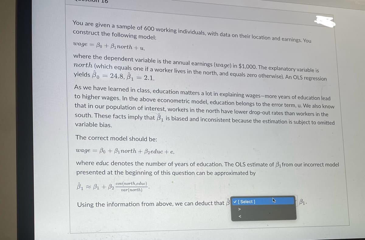 You are given a sample of 600 working individuals, with data on their location and earnings. You
construct the following model:
wage=Bo+Binorth+u,
where the dependent variable is the annual earnings (wage) in $1,000. The explanatory variable is
north (which equals one if a worker lives in the north, and equals zero otherwise). An OLS regression
yields B 24.8. B₁ = 2.1.
=
As we have learned in class, education matters a lot in explaining wages-more years of education lead
to higher wages. In the above econometric model, education belongs to the error term, u. We also know
that in our population of interest, workers in the north have lower drop-out rates than workers in the
south. These facts imply that B₁ is biased and inconsistent because the estimation is subject to omitted
variable bias.
The correct model should be:
wage Bo+Binorth + B₂educ + e,
where educ denotes the number of years of education. The OLS estimate of B1 from our incorrect model
presented at the beginning of this question can be approximated by
B1B1+ B2
cov(north,educ)
var(north)
Using the information from above, we can deduct that [Select]
B1.