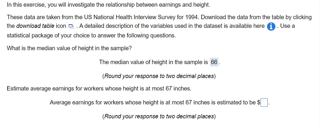 In this exercise, you will investigate the relationship between earnings and height.
These data are taken from the US National Health Interview Survey for 1994. Download the data from the table by clicking
the download table icon A detailed description of the variables used in the dataset is available here
statistical package of your choice to answer the following questions.
What is the median value of height in the sample?
The median value of height in the sample is 66.
. Use a
(Round your response to two decimal places)
Estimate average earnings for workers whose height is at most 67 inches.
Average earnings for workers whose height is at most 67 inches is estimated to be $
(Round your response to two decimal places)